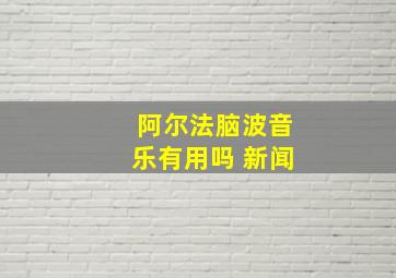 阿尔法脑波音乐有用吗 新闻